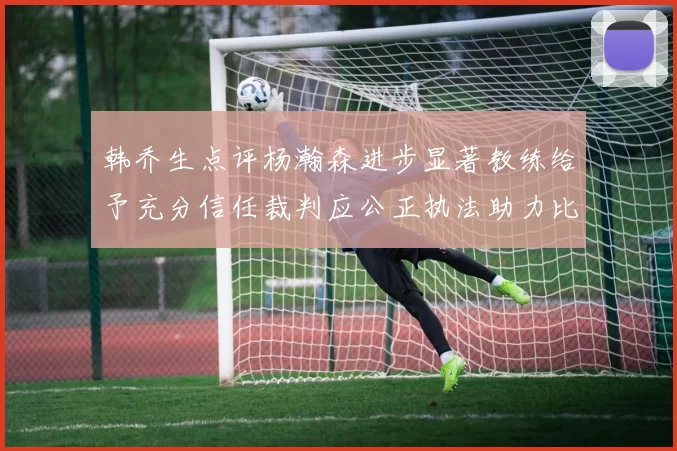 韩乔生点评杨瀚森进步显著教练给予充分信任裁判应公正执法助力比赛发展