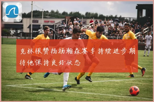 克林根赞扬杨瀚森赛季持续进步期待他保持良好状态