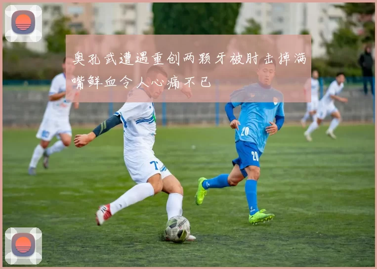 奥孔武遭遇重创两颗牙被肘击掉满嘴鲜血令人心痛不已