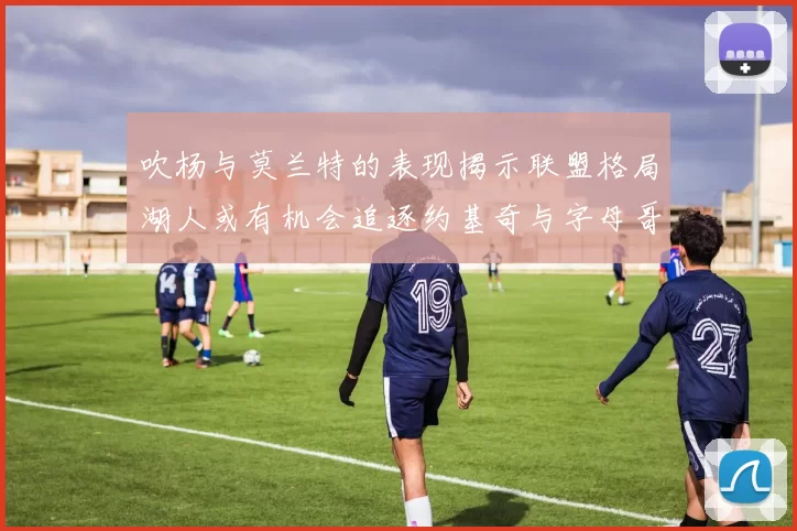 吹杨与莫兰特的表现揭示联盟格局湖人或有机会追逐约基奇与字母哥