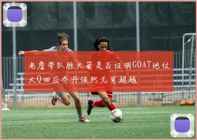 老詹带队胜火箭是否证明GOAT地位大Q回应乔丹依然无可超越