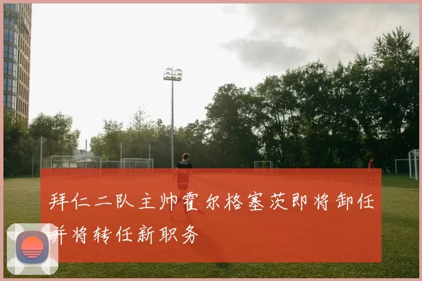 拜仁二队主帅霍尔格塞茨即将卸任并将转任新职务
