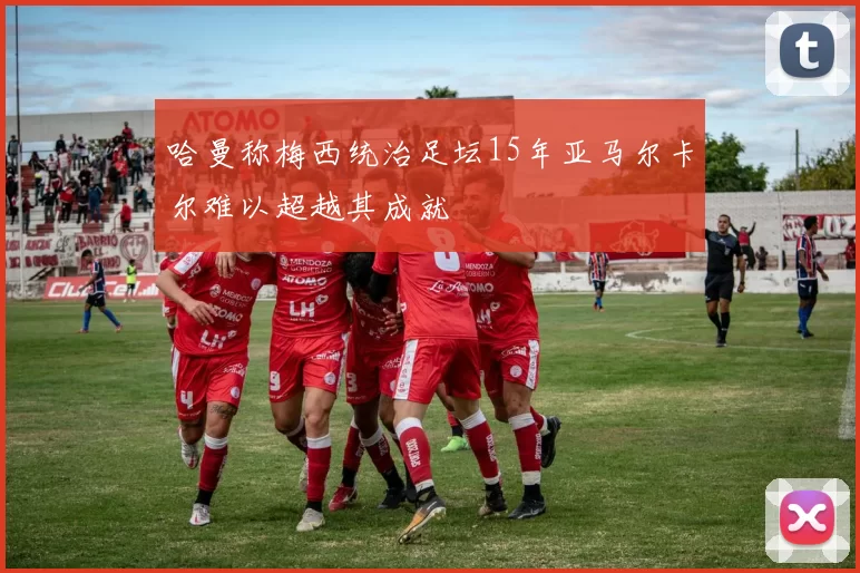 哈曼称梅西统治足坛15年亚马尔卡尔难以超越其成就
