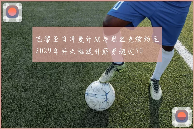 巴黎圣日耳曼计划与恩里克续约至2029年并大幅提升薪资超过50
