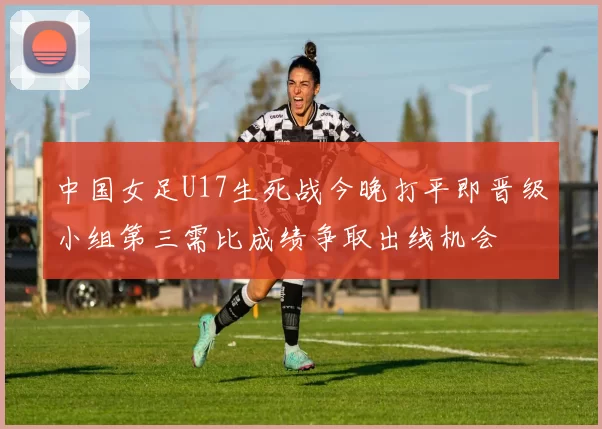 中国女足U17生死战今晚打平即晋级小组第三需比成绩争取出线机会