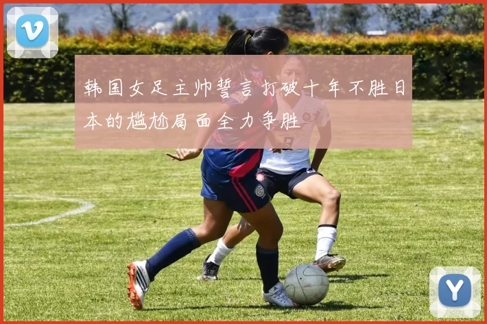 韩国女足主帅誓言打破十年不胜日本的尴尬局面全力争胜