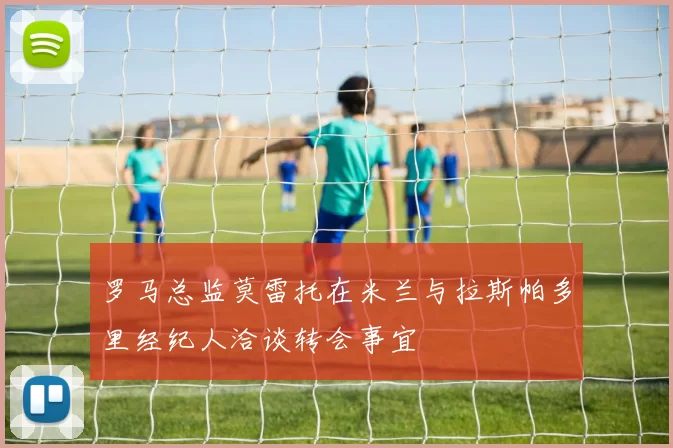 罗马总监莫雷托在米兰与拉斯帕多里经纪人洽谈转会事宜