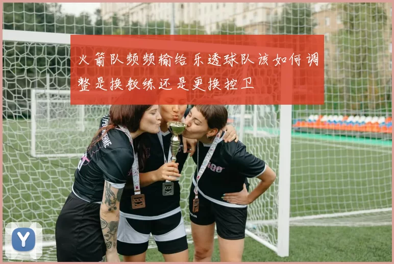 火箭队频频输给乐透球队该如何调整是换教练还是更换控卫