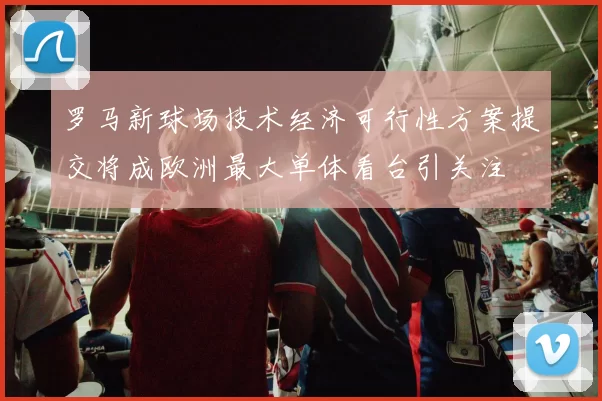 罗马新球场技术经济可行性方案提交将成欧洲最大单体看台引关注
