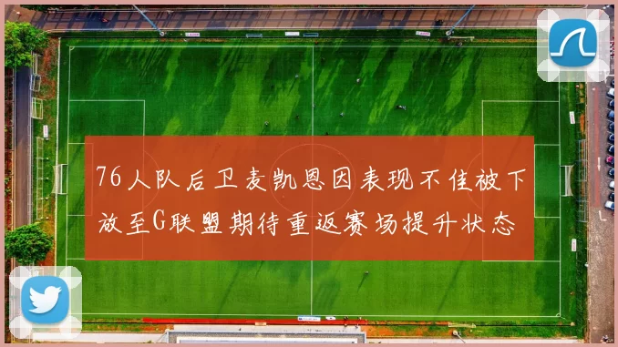 76人队后卫麦凯恩因表现不佳被下放至G联盟期待重返赛场提升状态