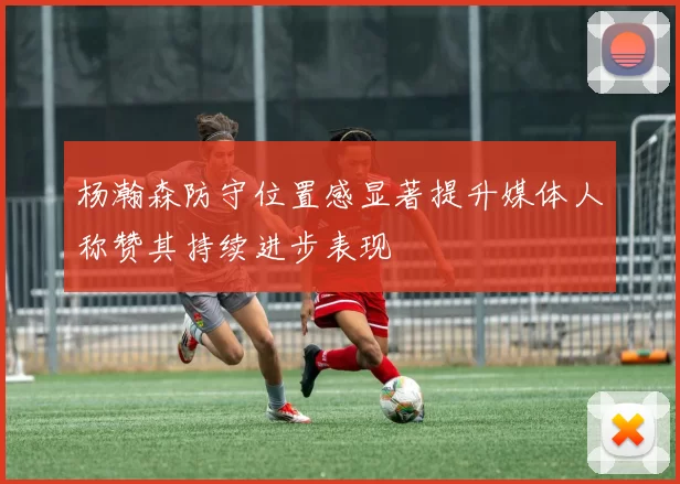 杨瀚森防守位置感显著提升媒体人称赞其持续进步表现