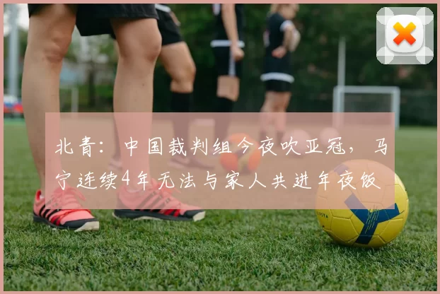 北青：中国裁判组今夜吹亚冠，马宁连续4年无法与家人共进年夜饭