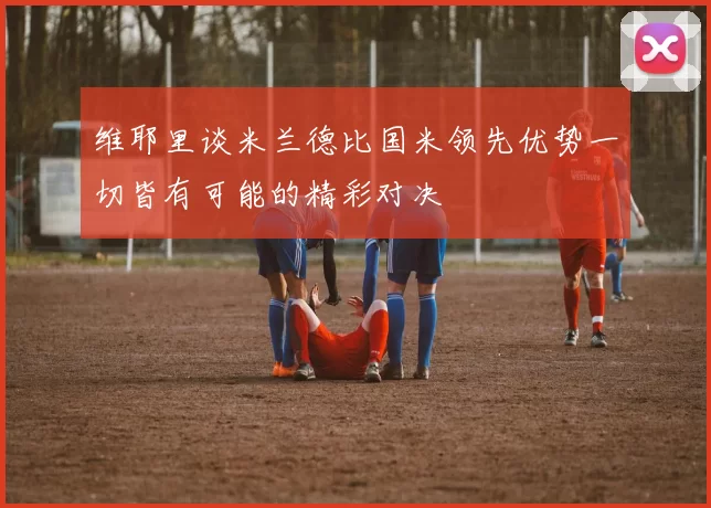 维耶里谈米兰德比国米领先优势一切皆有可能的精彩对决