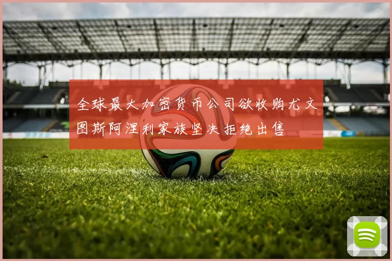 全球最大加密货币公司欲收购尤文图斯阿涅利家族坚决拒绝出售